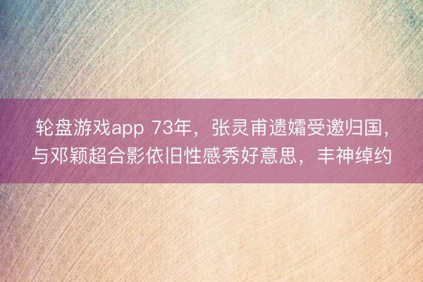 轮盘游戏app 73年,张灵甫遗孀受邀归国,与邓颖超合影依旧性感秀好意思,丰神绰约