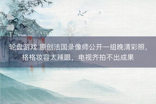 轮盘游戏 原创法国录像师公开一组晚清彩照,格格妆容太辣眼,电视齐拍不出成果