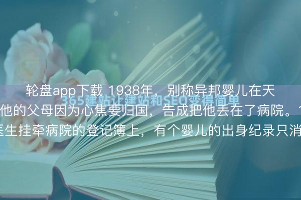 轮盘app下载 1938年，别称异邦婴儿在天津的一家病院出身。可他的父母因为心焦要归国，告成把他丢在了病院。1938年，天津英租界马医生挂牵病院的登记簿上，有个婴儿的出身纪录只消日历，莫得父母姓名。那对白东说念主配偶的护照与签证都已办理适当，可孩子却偏巧在这个节点降生了。多一个婴儿，归国手续得重来，时辰资本...