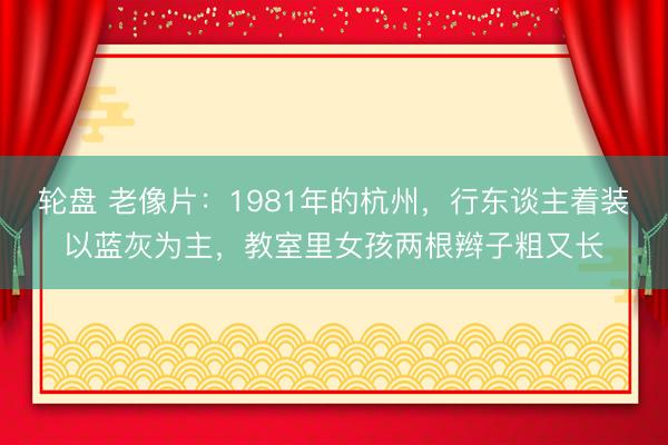 轮盘 老像片:1981年的杭州,行东谈主着装以蓝灰为主,教室里女孩两根辫子粗又长