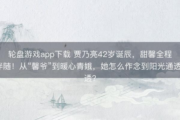 轮盘游戏app下载 贾乃亮42岁诞辰，甜馨全程伴随！从“馨爷”到暖心青娥，她怎么作念到阳光通透？