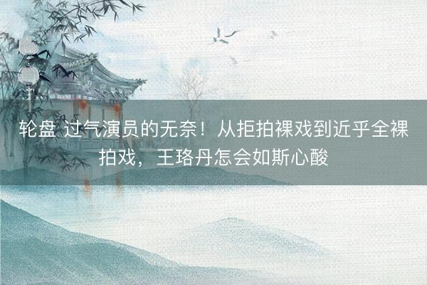 轮盘 过气演员的无奈！从拒拍裸戏到近乎全裸拍戏，王珞丹怎会如斯心酸