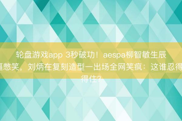 轮盘游戏app 3秒破功！aespa柳智敏生辰被逼憋笑，刘炳在复刻造型一出场全网笑疯：这谁忍得住？