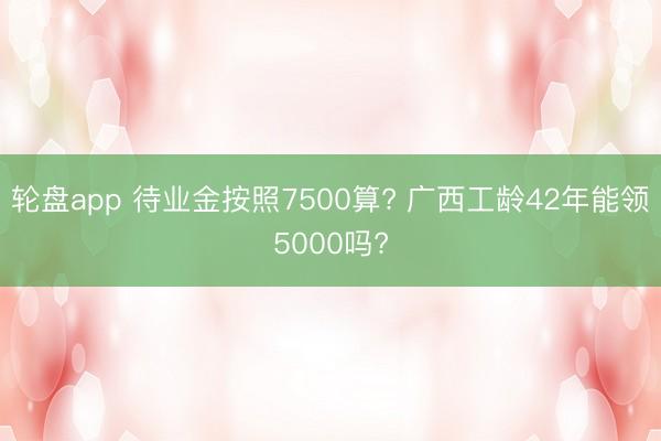 轮盘app 待业金按照7500算? 广西工龄42年能领5000吗?