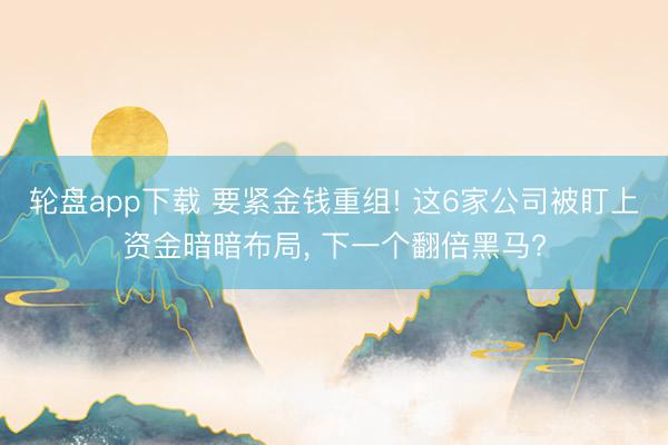 轮盘app下载 要紧金钱重组! 这6家公司被盯上资金暗暗布局， 下一个翻倍黑马?