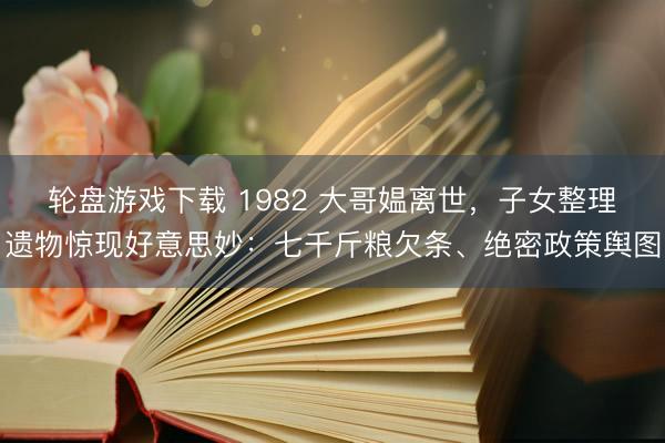 轮盘游戏下载 1982 大哥媪离世,子女整理遗物惊现好意思妙:七千斤粮欠条、绝密政策舆图