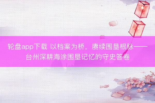 轮盘app下载 以档案为桥,赓续围垦根脉——台州深耕海涂围垦记忆的守史答卷