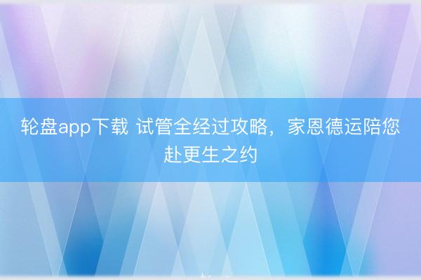 轮盘app下载 试管全经过攻略,家恩德运陪您赴更生之约
