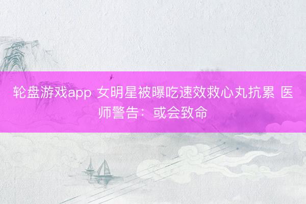 轮盘游戏app 女明星被曝吃速效救心丸抗累 医师警告：或会致命