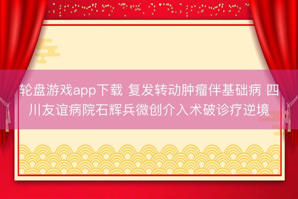 轮盘游戏app下载 复发转动肿瘤伴基础病 四川友谊病院石辉兵微创介入术破诊疗逆境