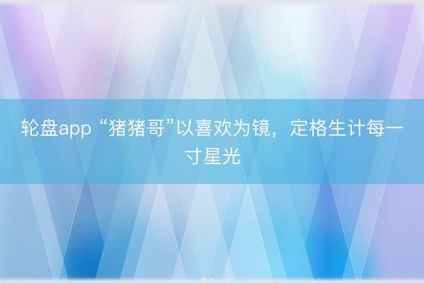 轮盘app “猪猪哥”以喜欢为镜，定格生计每一寸星光
