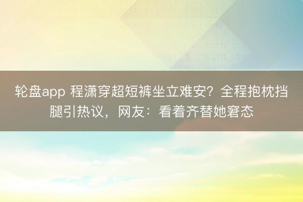 轮盘app 程潇穿超短裤坐立难安？全程抱枕挡腿引热议，网友：看着齐替她窘态