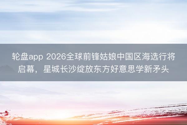 轮盘app 2026全球前锋姑娘中国区海选行将启幕，星城长沙绽放东方好意思学新矛头