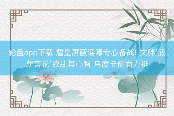 轮盘app下载 詹皇屏蔽谣喙专心备战! 文胖‘底薪言论’欲乱其心智 乌度卡侧面力挺