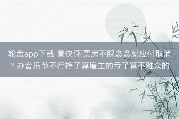 轮盘app下载 壹快评|票房不睬念念就应付取消? 办音乐节不行挣了算雇主的亏了算不雅众的