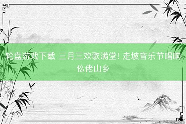 轮盘游戏下载 三月三欢歌满堂! 走坡音乐节唱响仫佬山乡