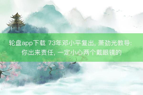 轮盘app下载 73年邓小平复出， 萧劲光教导: 你出来责任， 一定小心两个戴眼镜的