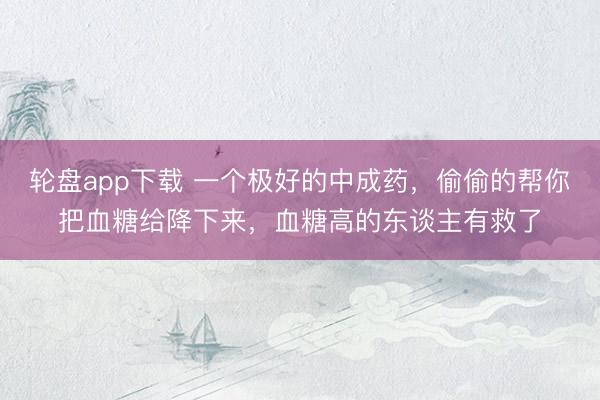 轮盘app下载 一个极好的中成药，偷偷的帮你把血糖给降下来，血糖高的东谈主有救了