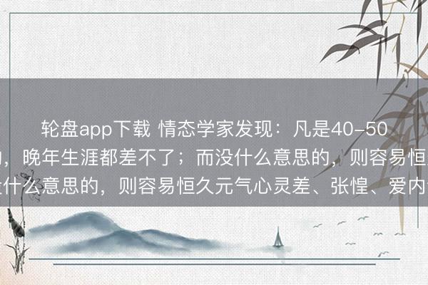 轮盘app下载 情态学家发现：凡是40-50岁这个阶段有这种意思的，晚年生涯都差不了；而没什么意思的，则容易恒久元气心灵差、张惶、爱内讧