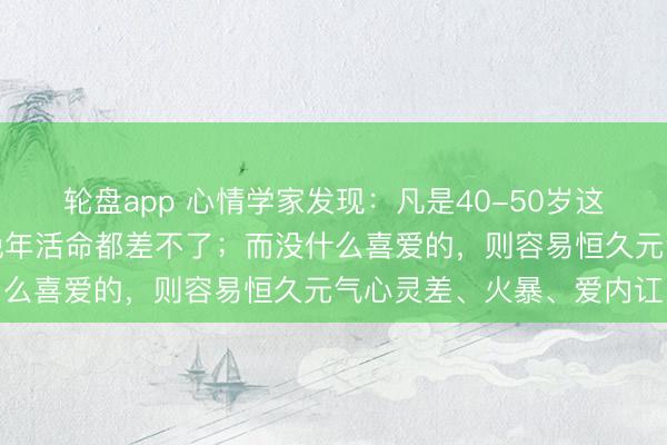 轮盘app 心情学家发现：凡是40-50岁这个阶段有这种喜爱的，晚年活命都差不了；而没什么喜爱的，则容易恒久元气心灵差、火暴、爱内讧