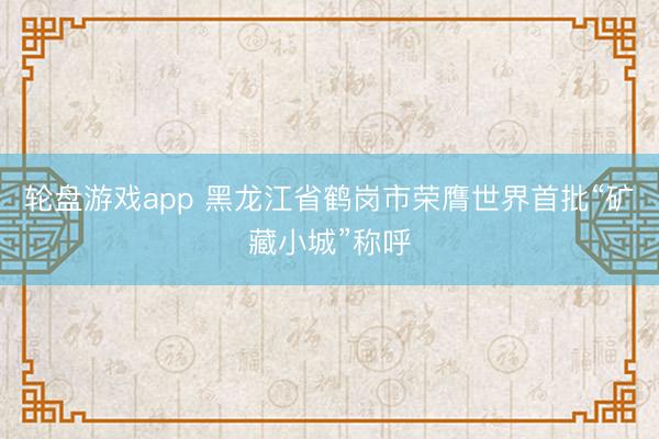 轮盘游戏app 黑龙江省鹤岗市荣膺世界首批“矿藏小城”称呼