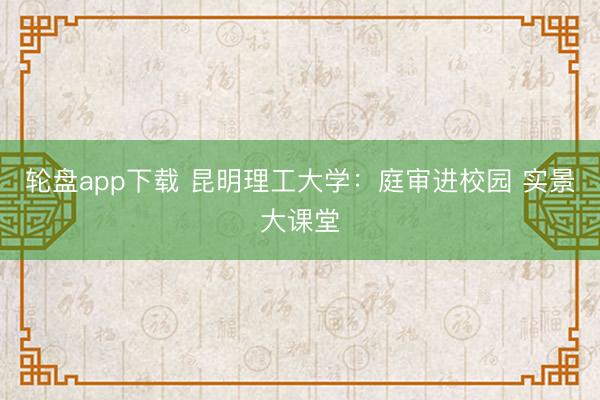 轮盘app下载 昆明理工大学：庭审进校园 实景大课堂
