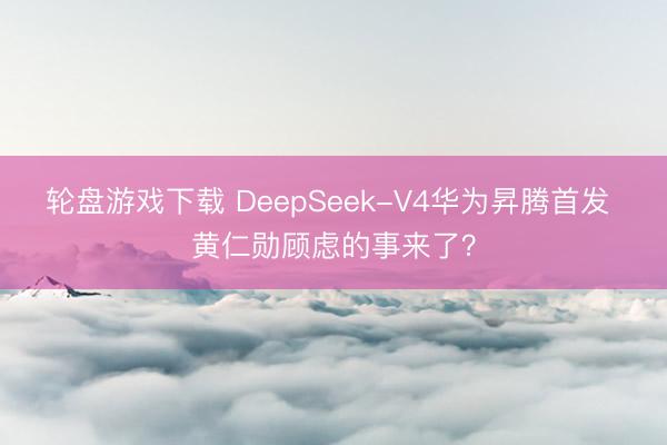 轮盘游戏下载 DeepSeek-V4华为昇腾首发 黄仁勋顾虑的事来了？