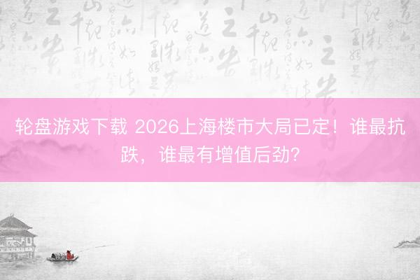 轮盘游戏下载 2026上海楼市大局已定！谁最抗跌，谁最有增值后劲？