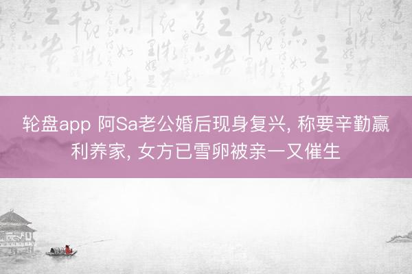 轮盘app 阿Sa老公婚后现身复兴， 称要辛勤赢利养家， 女方已雪卵被亲一又催生