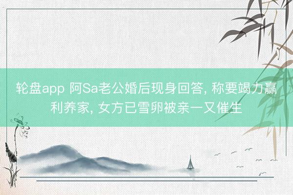 轮盘app 阿Sa老公婚后现身回答， 称要竭力赢利养家， 女方已雪卵被亲一又催生