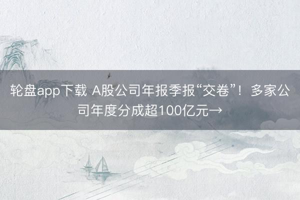 轮盘app下载 A股公司年报季报“交卷”！多家公司年度分成超100亿元→