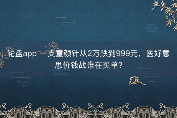 轮盘app 一支童颜针从2万跌到999元，医好意思价钱战谁在买单？