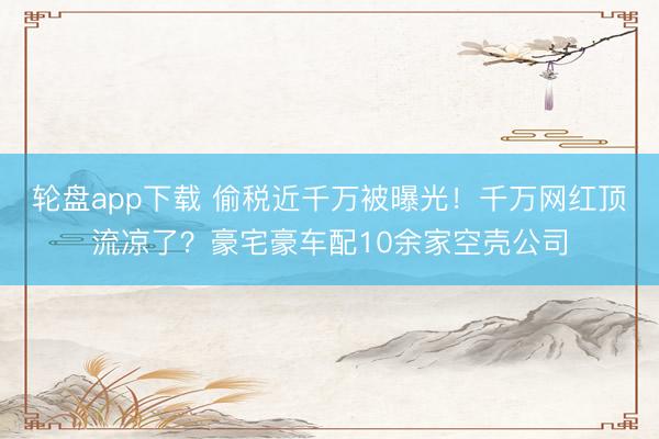 轮盘app下载 偷税近千万被曝光！千万网红顶流凉了？豪宅豪车配10余家空壳公司