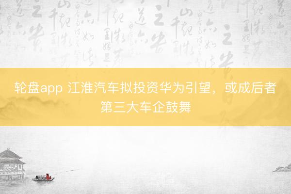 轮盘app 江淮汽车拟投资华为引望，或成后者第三大车企鼓舞