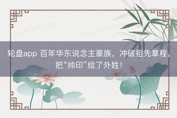 轮盘app 百年华东说念主豪族，冲破祖先章程，把“帅印”给了外姓！