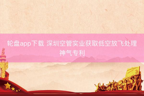 轮盘app下载 深圳空管实业获取低空放飞处理神气专利