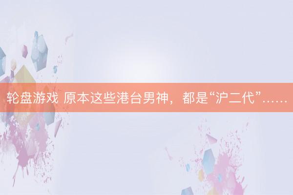轮盘游戏 原本这些港台男神，都是“沪二代”……