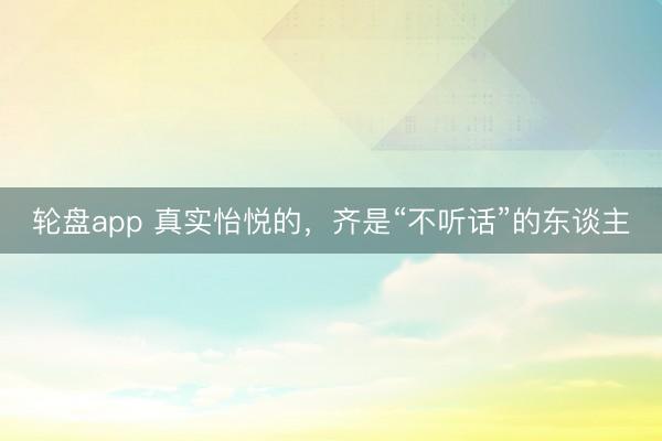 轮盘app 真实怡悦的，齐是“不听话”的东谈主