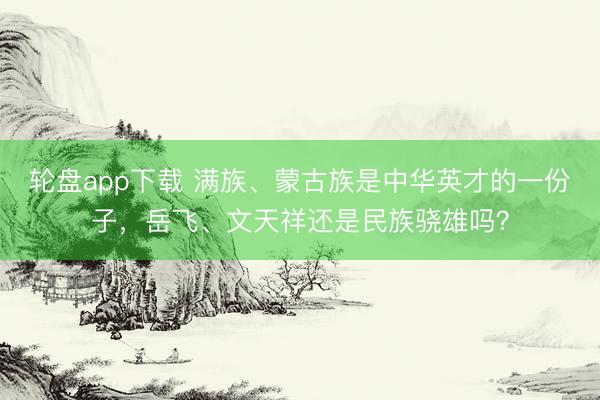 轮盘app下载 满族、蒙古族是中华英才的一份子，岳飞、文天祥还是民族骁雄吗？