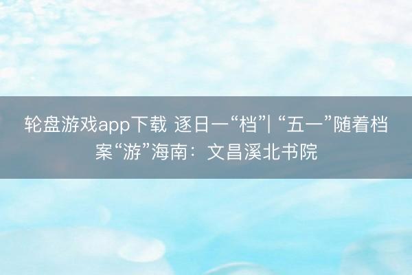 轮盘游戏app下载 逐日一“档”| “五一”随着档案“游”海南：文昌溪北书院