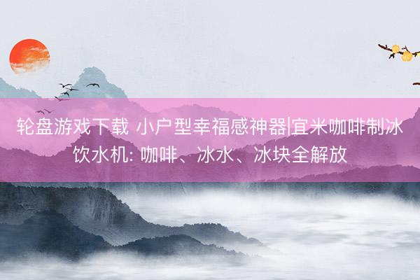 轮盘游戏下载 小户型幸福感神器|宜米咖啡制冰饮水机: 咖啡、冰水、冰块全解放
