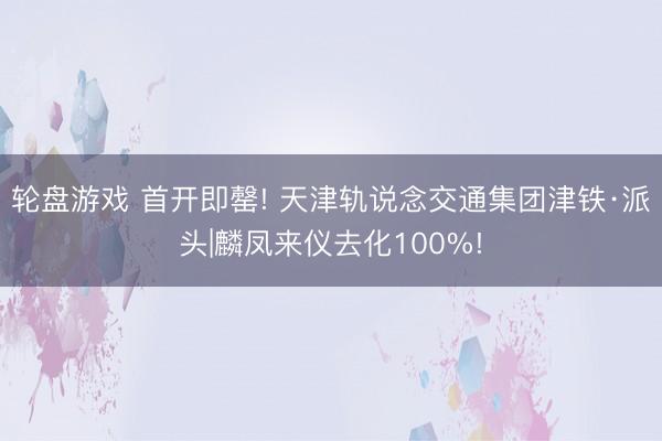 轮盘游戏 首开即罄! 天津轨说念交通集团津铁·派头|麟凤来仪去化100%!