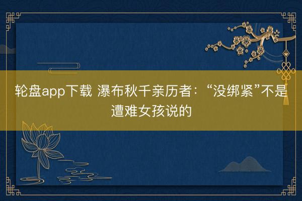 轮盘app下载 瀑布秋千亲历者：“没绑紧”不是遭难女孩说的