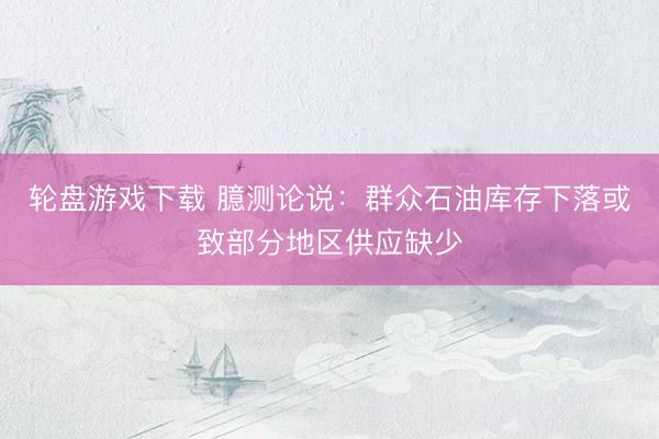 轮盘游戏下载 臆测论说：群众石油库存下落或致部分地区供应缺少