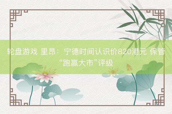 轮盘游戏 里昂：宁德时间认识价820港元 保管“跑赢大市”评级