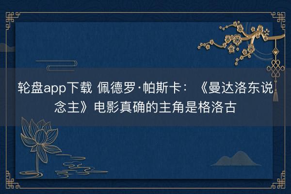 轮盘app下载 佩德罗·帕斯卡：《曼达洛东说念主》电影真确的主角是格洛古