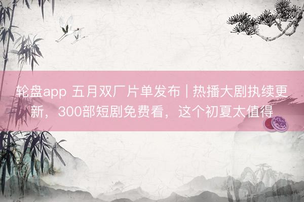 轮盘app 五月双厂片单发布 | 热播大剧执续更新，300部短剧免费看，这个初夏太值得