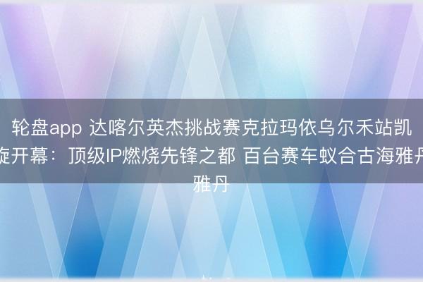 轮盘app 达喀尔英杰挑战赛克拉玛依乌尔禾站凯旋开幕：顶级IP燃烧先锋之都 百台赛车蚁合古海雅丹