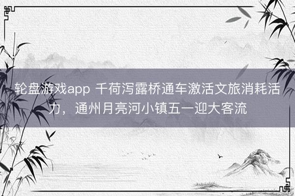 轮盘游戏app 千荷泻露桥通车激活文旅消耗活力，通州月亮河小镇五一迎大客流