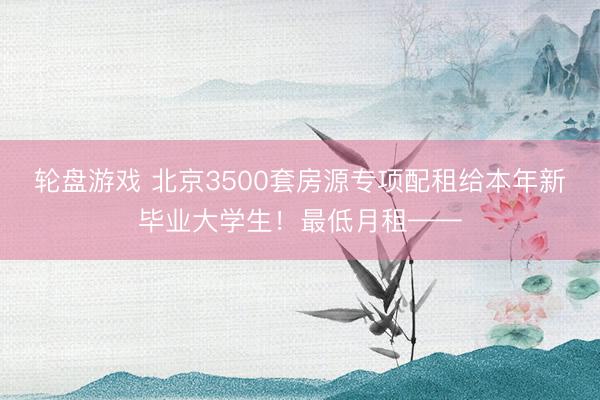 轮盘游戏 北京3500套房源专项配租给本年新毕业大学生！最低月租——